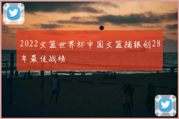 2022女篮世界杯中国女篮摘银创28年最佳战绩