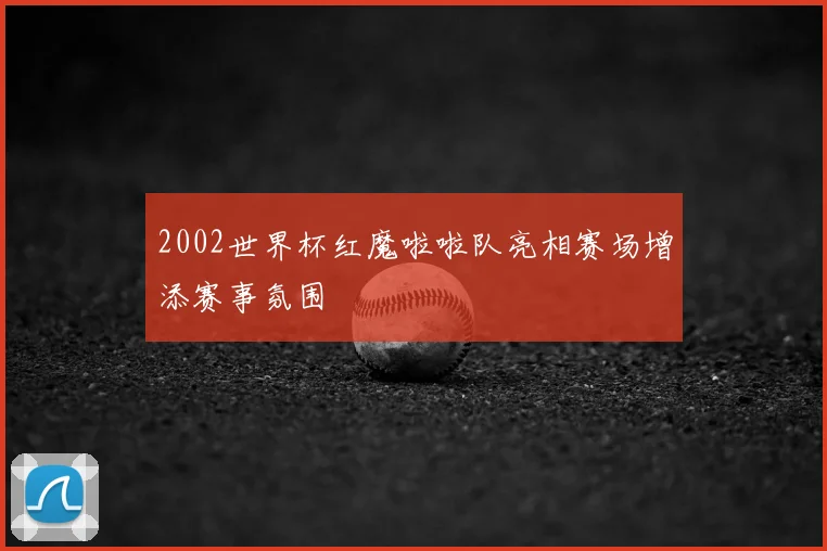2002世界杯红魔啦啦队亮相赛场增添赛事氛围