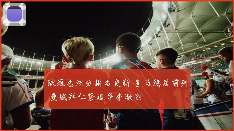欧冠总积分排名更新 皇马稳居前列 曼城拜仁紧追争夺激烈