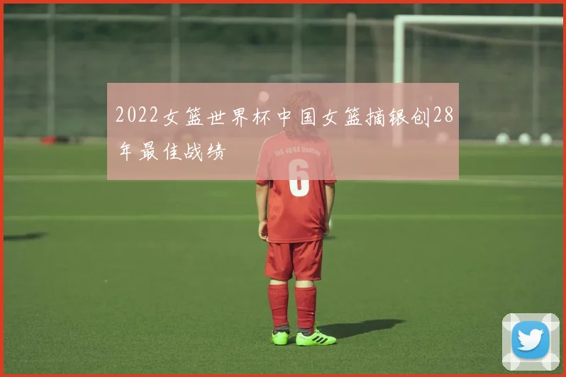 2022女篮世界杯中国女篮摘银创28年最佳战绩