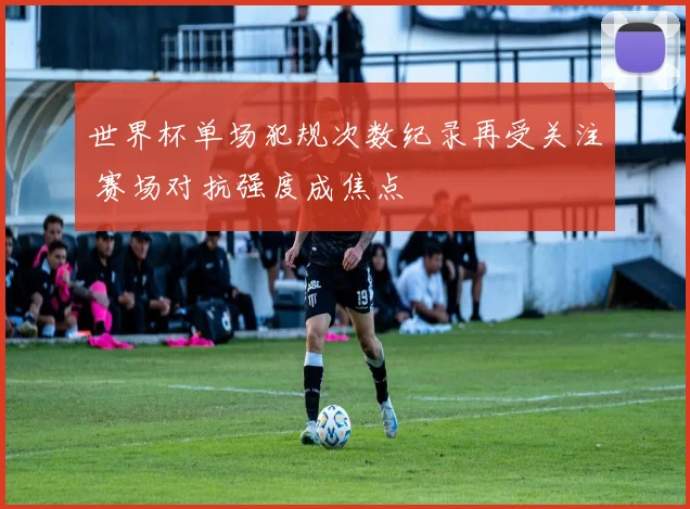 世界杯单场犯规次数纪录再受关注 赛场对抗强度成焦点