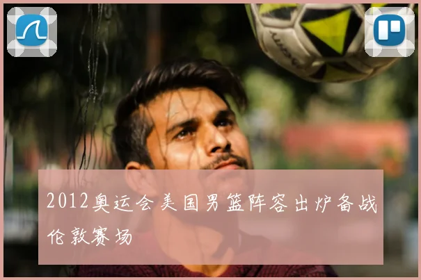 2012奥运会美国男篮阵容出炉备战伦敦赛场