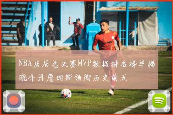 NBA历届总决赛MVP数据排名榜单揭晓乔丹詹姆斯领衔历史前五
