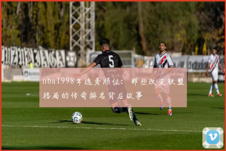 nba1998年选秀顺位:那些改变联盟格局的传奇排名背后故事