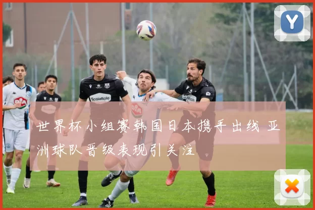 世界杯小组赛韩国日本携手出线 亚洲球队晋级表现引关注