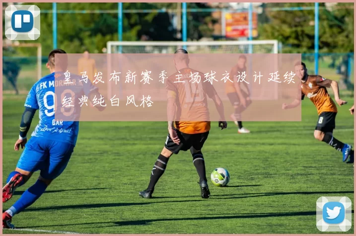 皇马发布新赛季主场球衣设计延续经典纯白风格