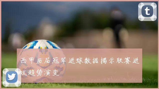 西甲历届冠军进球数据揭示联赛进攻趋势演变