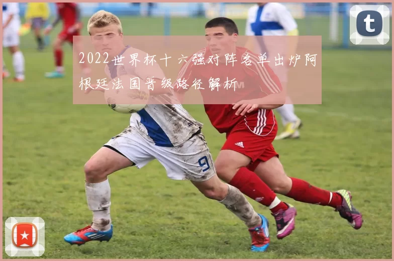 2022世界杯十六强对阵名单出炉阿根廷法国晋级路径解析
