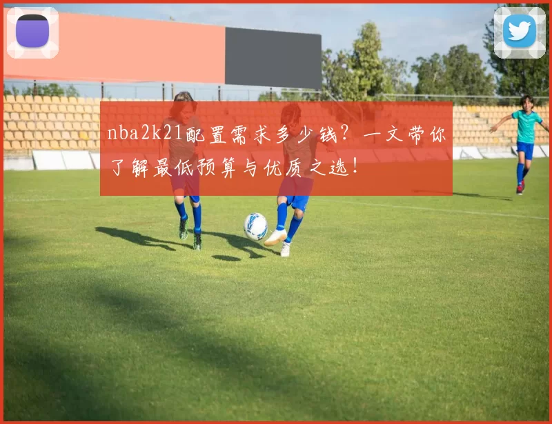 nba2k21配置需求多少钱？一文带你了解最低预算与优质之选！