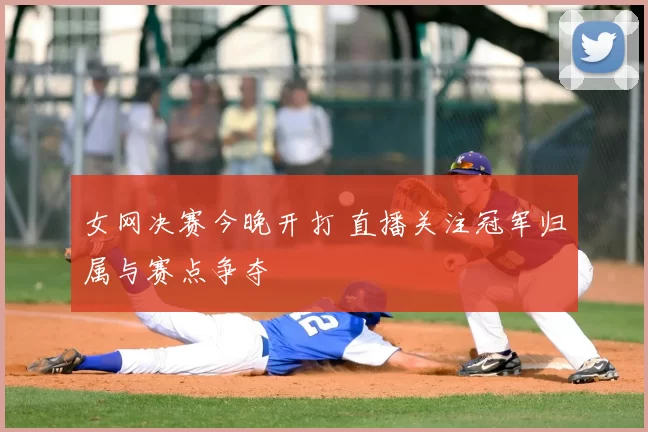 女网决赛今晚开打 直播关注冠军归属与赛点争夺