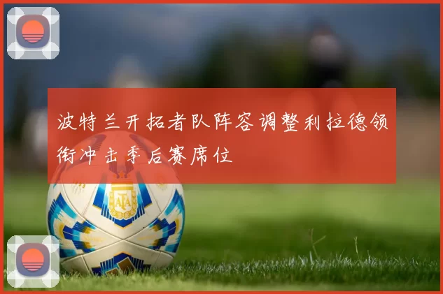 波特兰开拓者队阵容调整利拉德领衔冲击季后赛席位