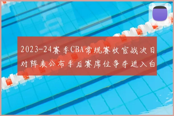 2023-24赛季CBA常规赛收官战次日对阵表公布季后赛席位争夺进入白热化