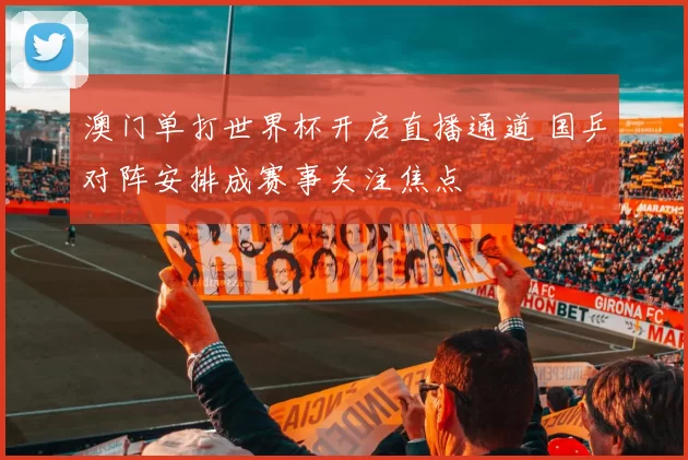 澳门单打世界杯开启直播通道 国乒对阵安排成赛事关注焦点