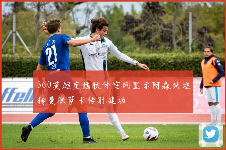 360英超直播软件官网显示阿森纳逆转曼联萨卡传射建功