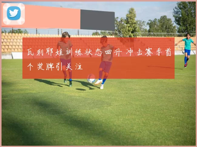 瓦利耶娃训练状态回升 冲击赛季首个奖牌引关注