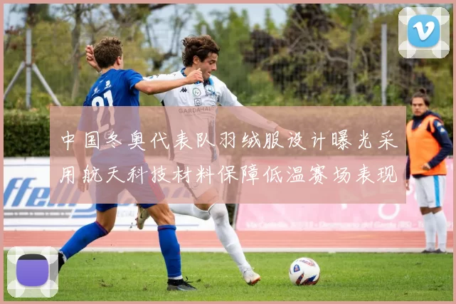 中国冬奥代表队羽绒服设计曝光采用航天科技材料保障低温赛场表现