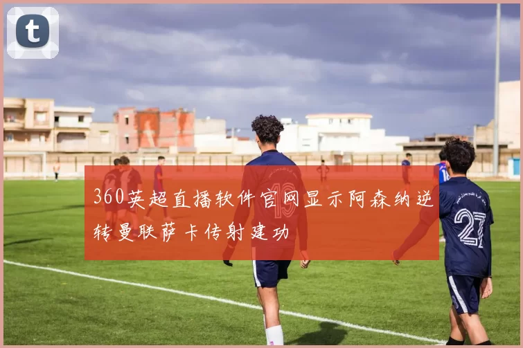 360英超直播软件官网显示阿森纳逆转曼联萨卡传射建功