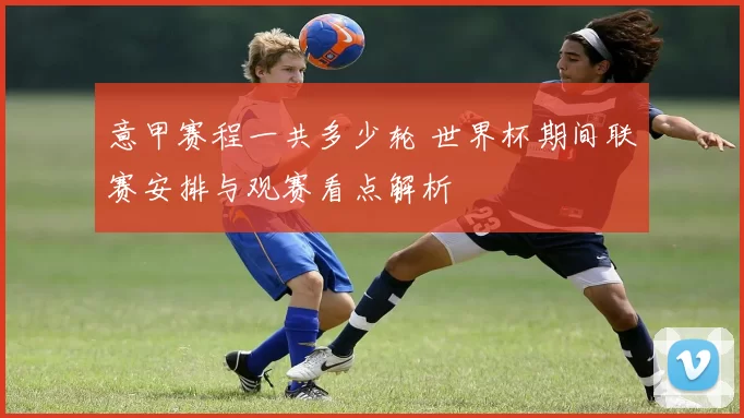 意甲赛程一共多少轮 世界杯期间联赛安排与观赛看点解析