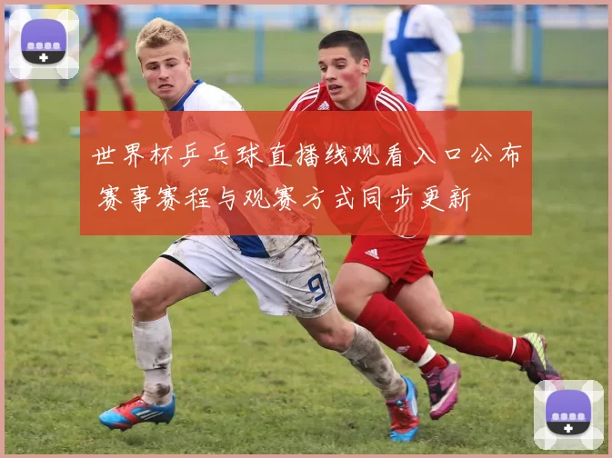 世界杯乒乓球直播线观看入口公布 赛事赛程与观赛方式同步更新