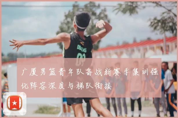 广厦男篮青年队备战新赛季集训强化阵容深度与梯队衔接
