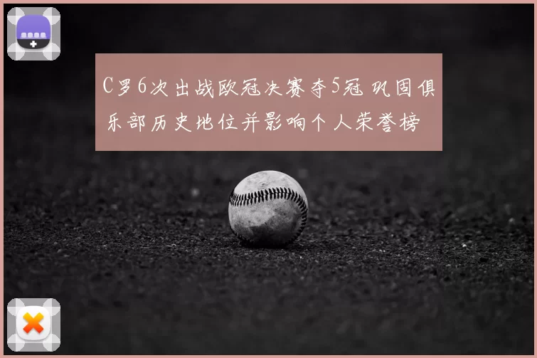 C罗6次出战欧冠决赛夺5冠 巩固俱乐部历史地位并影响个人荣誉榜