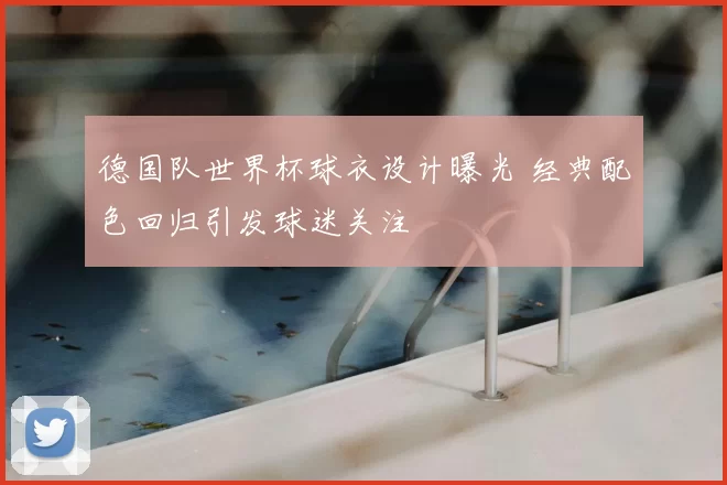 德国队世界杯球衣设计曝光 经典配色回归引发球迷关注