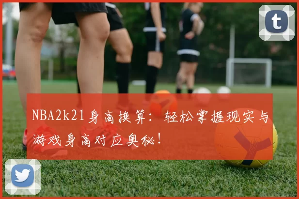 NBA2k21身高换算：轻松掌握现实与游戏身高对应奥秘！