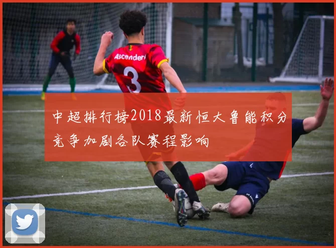 中超排行榜2018最新恒大鲁能积分竞争加剧各队赛程影响