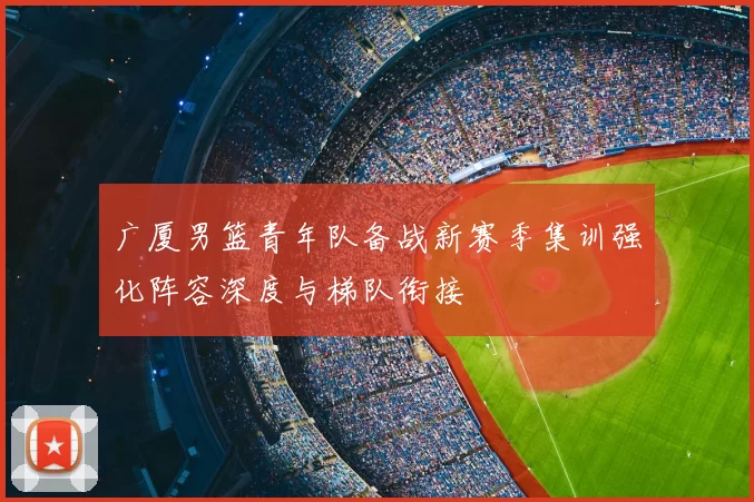 广厦男篮青年队备战新赛季集训强化阵容深度与梯队衔接