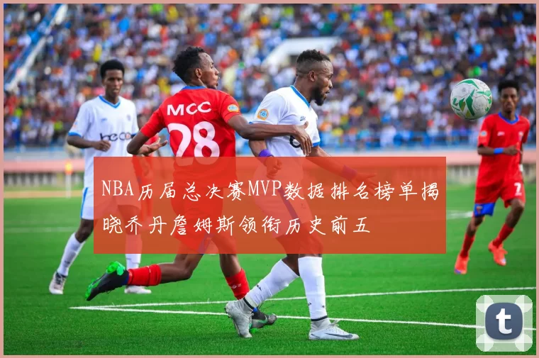 NBA历届总决赛MVP数据排名榜单揭晓乔丹詹姆斯领衔历史前五