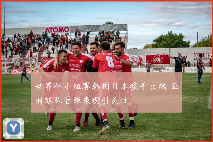 世界杯小组赛韩国日本携手出线 亚洲球队晋级表现引关注