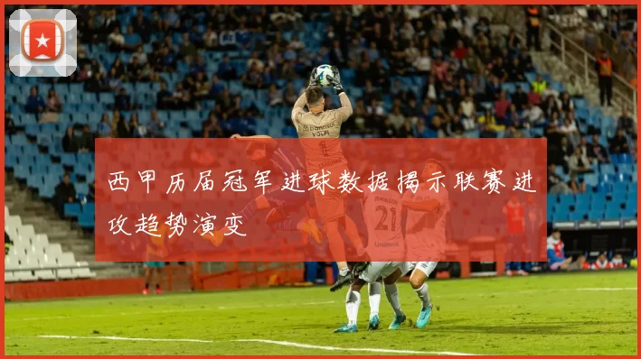 西甲历届冠军进球数据揭示联赛进攻趋势演变
