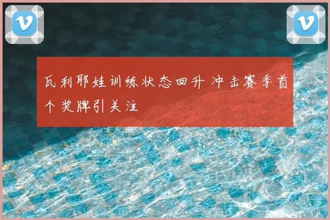 瓦利耶娃训练状态回升 冲击赛季首个奖牌引关注