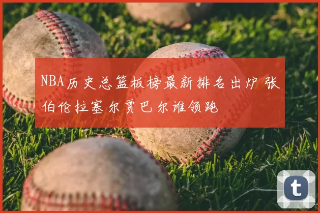 NBA历史总篮板榜最新排名出炉 张伯伦拉塞尔贾巴尔谁领跑