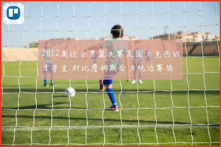 2012奥运会男篮决赛美国力克西班牙夺金 科比詹姆斯合力统治赛场