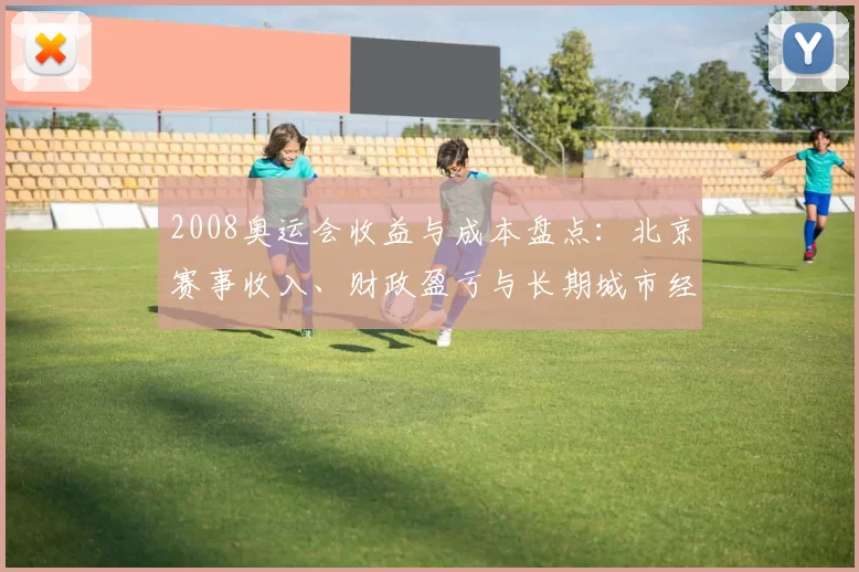 2008奥运会收益与成本盘点：北京赛事收入、财政盈亏与长期城市经济回报