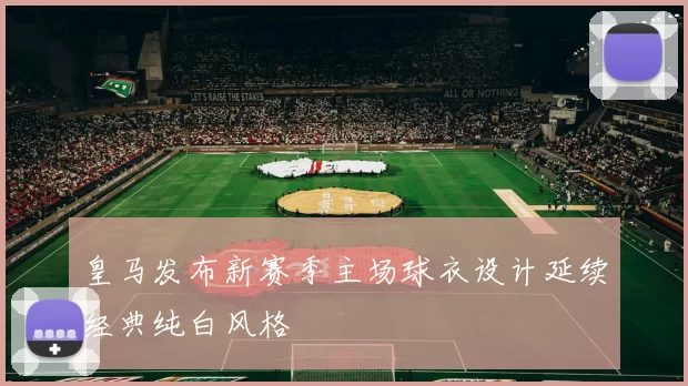 皇马发布新赛季主场球衣设计延续经典纯白风格