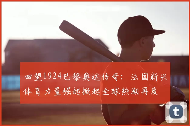回望1924巴黎奥运传奇:法国新兴体育力量崛起掀起全球热潮再度