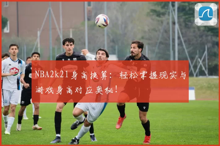 NBA2k21身高换算:轻松掌握现实与游戏身高对应奥秘!