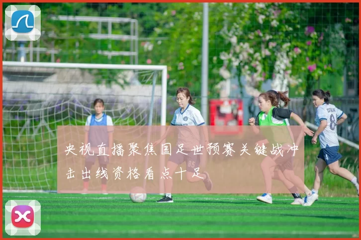 央视直播聚焦国足世预赛关键战冲击出线资格看点十足