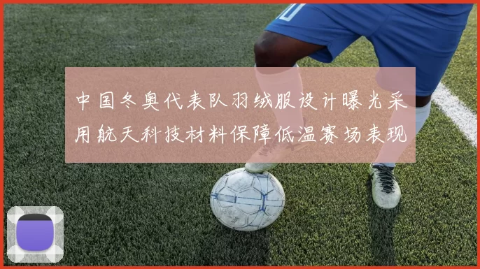 中国冬奥代表队羽绒服设计曝光采用航天科技材料保障低温赛场表现