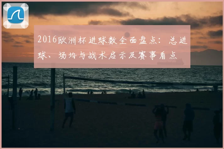 2016欧洲杯进球数全面盘点:总进球、场均与战术启示及赛事看点