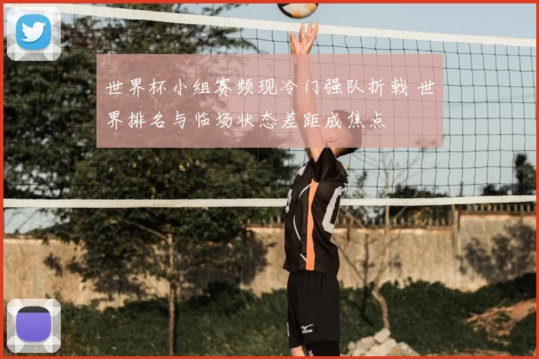 世界杯小组赛频现冷门强队折戟 世界排名与临场状态差距成焦点