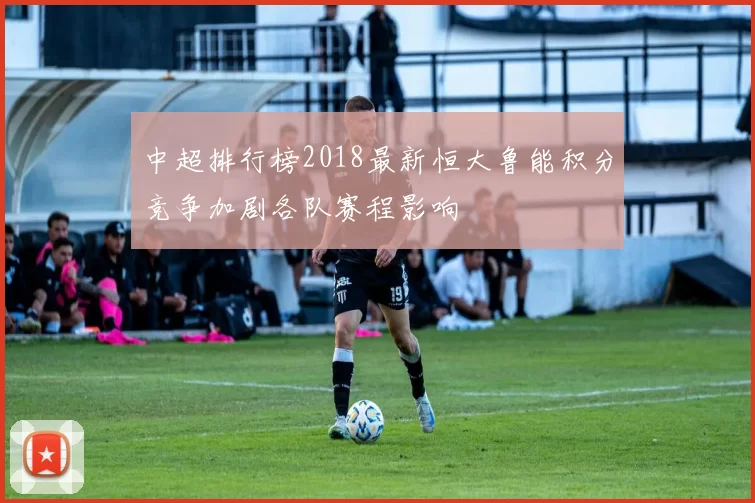 中超排行榜2018最新恒大鲁能积分竞争加剧各队赛程影响