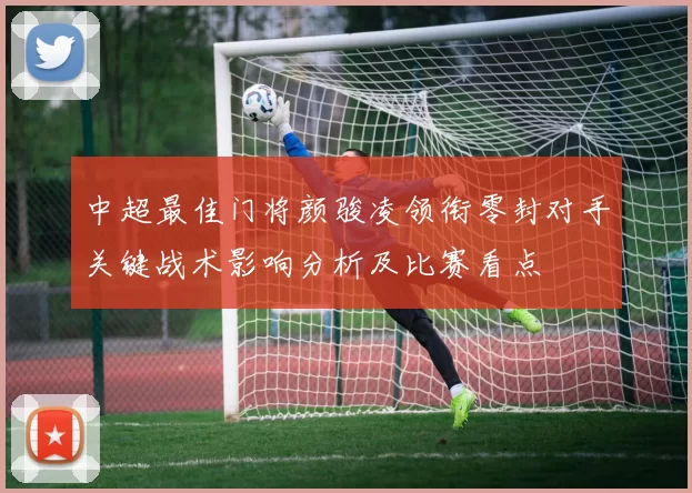 中超最佳门将颜骏凌领衔零封对手关键战术影响分析及比赛看点