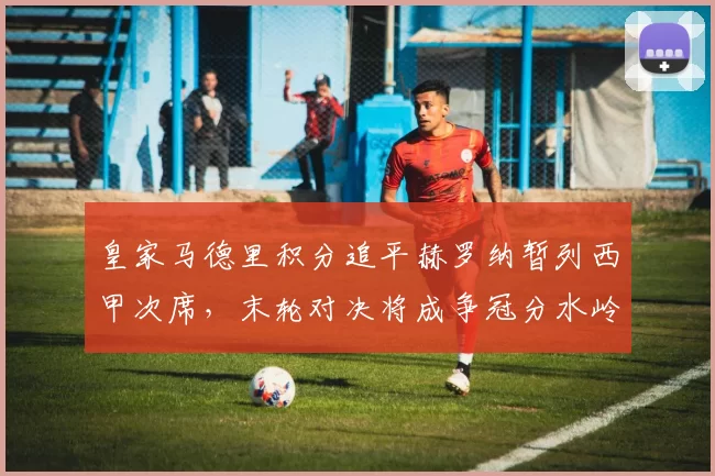 皇家马德里积分追平赫罗纳暂列西甲次席，末轮对决将成争冠分水岭