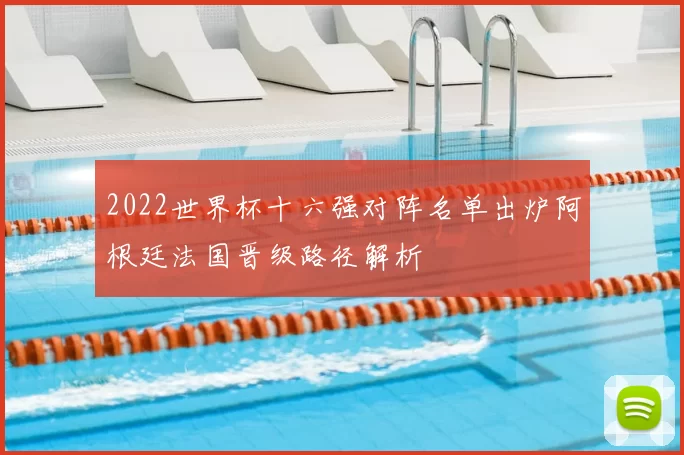 2022世界杯十六强对阵名单出炉阿根廷法国晋级路径解析