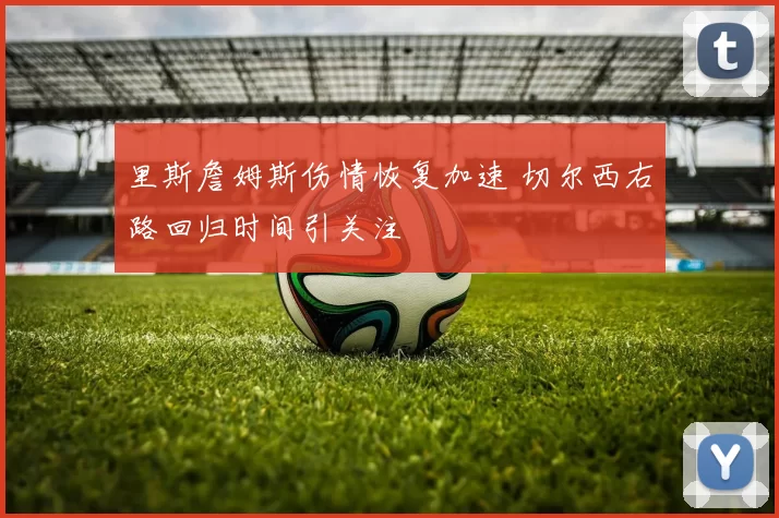 里斯詹姆斯伤情恢复加速 切尔西右路回归时间引关注
