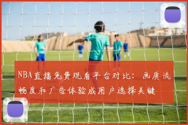 NBA直播免费观看平台对比：画质流畅度和广告体验成用户选择关键
