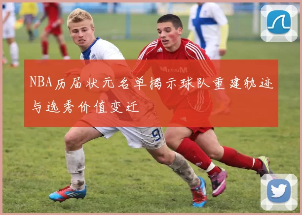 NBA历届状元名单揭示球队重建轨迹与选秀价值变迁